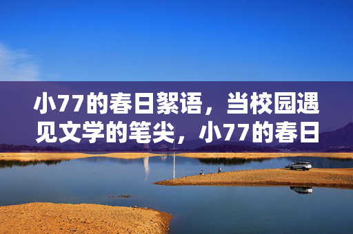 小77的春日絮语,当校园遇见文学的笔尖,小77的春日笔尖,校园文学絮语 小77的春日絮语,当校园遇见文学的笔尖,小77的春日笔尖,校园文学絮语