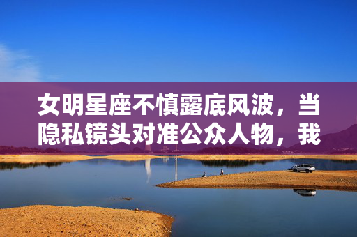 女明星座不慎露底风波,当隐私镜头对准公众人物,我们该如何守住底线?公众人物隐私风波,镜头下的底线何在? 女明星座不慎露底风波,当隐私镜头对准公众人物,我们该如何守住底线?公众人物隐私风波,镜头下的底线何在?