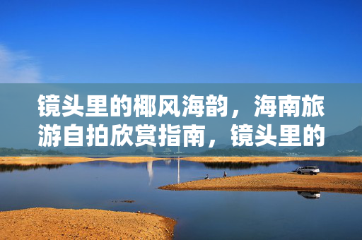 镜头里的椰风海韵,海南旅游自拍欣赏指南,镜头里的椰风海韵,海南旅游自拍欣赏指南 镜头里的椰风海韵,海南旅游自拍欣赏指南,镜头里的椰风海韵,海南旅游自拍欣赏指南
