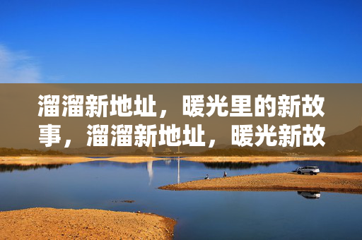 溜溜新地址,暖光里的新故事,溜溜新地址,暖光新故事 溜溜新地址,暖光里的新故事,溜溜新地址,暖光新故事