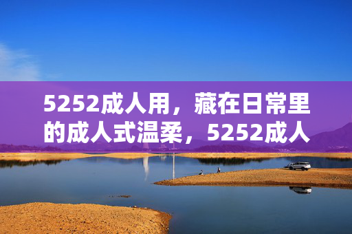5252成人用，藏在日常里的成人式温柔，5252成人用，藏在日常里的成人式温柔