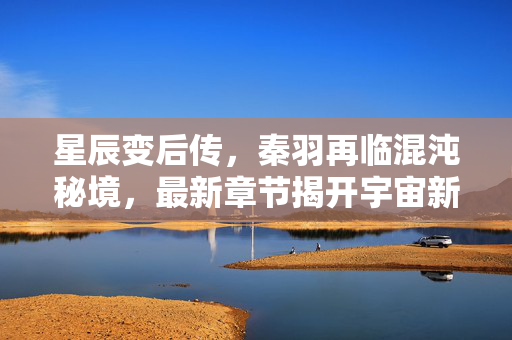 星辰变后传,秦羽再临混沌秘境,最新章节揭开宇宙新篇,星辰变后传,秦羽再临混沌秘境启宇宙新篇 星辰变后传,秦羽再临混沌秘境,最新章节揭开宇宙新篇,星辰变后传,秦羽再临混沌秘境启宇宙新篇
