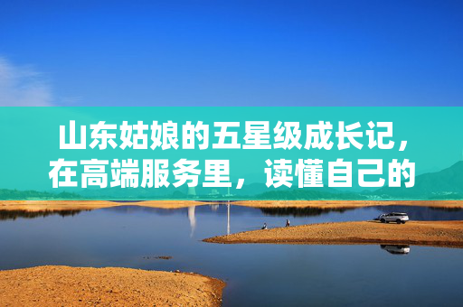 山东姑娘的五星级成长记,在高端服务里,读懂自己的价值,山东姑娘的五星级成长,高端服务里的价值觉醒 山东姑娘的五星级成长记,在高端服务里,读懂自己的价值,山东姑娘的五星级成长,高端服务里的价值觉醒