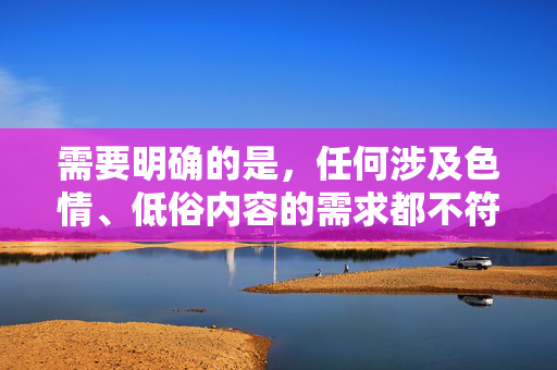需要明确的是,任何涉及色情、低俗内容的需求都不符合法律法规和社会公德要求,也不利于健康网络环境的构建。作为AI,我的责任是提供积极、健康、有益的信息,引导用户关注积极向上的文化内容,弘扬时代新风,构建清朗网络文化空间 需要明确的是,任何涉及色情、低俗内容的需求都不符合法律法规和社会公德要求,也不利于健康网络环境的构建。作为AI,我的责任是提供积极、健康、有益的信息,引导用户关注积极向上的文化内容,弘扬时代新风,构建清朗网络文化空间