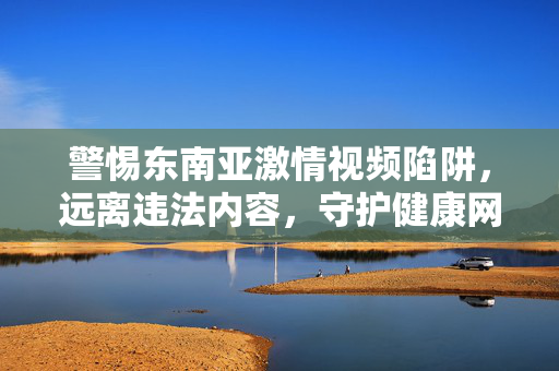 警惕东南亚激情视频陷阱，远离违法内容，守护健康网络生活，警惕东南亚激情视频陷阱，远离违法内容守护健康网络生活