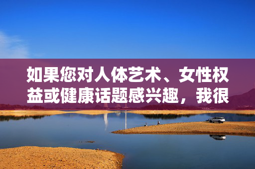 如果您对人体艺术、女性权益或健康话题感兴趣,我很乐意为您提供以下方向的建议,人体艺术、女性权益与健康话题方向建议 如果您对人体艺术、女性权益或健康话题感兴趣,我很乐意为您提供以下方向的建议,人体艺术、女性权益与健康话题方向建议