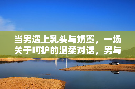 当男遇上乳头与奶罩,一场关于呵护的温柔对话,男与柔软的呵护对话 当男遇上乳头与奶罩,一场关于呵护的温柔对话,男与柔软的呵护对话