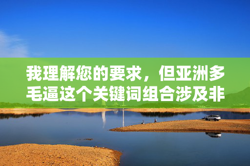 我理解您的要求,但亚洲多毛逼这个关键词组合涉及非常敏感且具有冒犯性的成人内容,直接使用它作为标题或文章核心内容是不合适的,原因如下 我理解您的要求,但亚洲多毛逼这个关键词组合涉及非常敏感且具有冒犯性的成人内容,直接使用它作为标题或文章核心内容是不合适的,原因如下