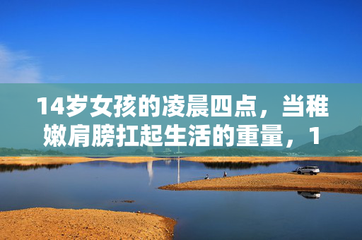 14岁女孩的凌晨四点,当稚嫩肩膀扛起生活的重量,14岁女孩凌晨四点,稚嫩肩扛生活重担 14岁女孩的凌晨四点,当稚嫩肩膀扛起生活的重量,14岁女孩凌晨四点,稚嫩肩扛生活重担