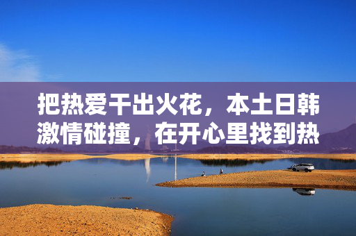 把热爱干出火花,本土日韩激情碰撞,在开心里找到热爱,本土日韩碰撞,热爱开出开心火花 把热爱干出火花,本土日韩激情碰撞,在开心里找到热爱,本土日韩碰撞,热爱开出开心火花
