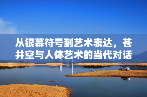 从银幕符号到艺术表达,苍井空与人体艺术的当代对话,苍井空,银幕符号与人体艺术的当代对话 从银幕符号到艺术表达,苍井空与人体艺术的当代对话,苍井空,银幕符号与人体艺术的当代对话