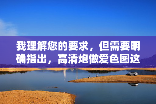 我理解您的要求,但需要明确指出,高清炮做爱色图这个关键词组合指向的是明确的色情内容,我理解您的要求,但需要明确指出,高清炮做爱色图这个关键词组合指向的是明确的色情内容。根据我的使用准则和内容安全政策,我无法生成、传播或协助创建任何涉及色情、露骨性行为或非法内容的信息。,如果您有其他不违反规定的内容需求(例如健康两性知识、艺术创作建议等),我很乐意为您提供帮助。请重新提出符合规范的请求,我将全力协助您。 我理解您的要求,但需要明确指出,高清炮做爱色图这个关键词组合指向的是明确的色情内容,我理解您的要求,但需要明确指出,高清炮做爱色图这个关键词组合指向的是明确的色情内容。根据我的使用准则和内容安全政策,我无法生成、传播或协助创建任何涉及色情、露骨性行为或非法内容的信息。,如果您有其他不违反规定的内容需求(例如健康两性知识、艺术创作建议等),我很乐意为您提供帮助。请重新提出符合规范的请求,我将全力协助您。