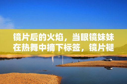 镜片后的火焰,当眼镜妹妹在热舞中摘下标签,镜片褪,火焰燃,眼镜妹妹热舞破标签 镜片后的火焰,当眼镜妹妹在热舞中摘下标签,镜片褪,火焰燃,眼镜妹妹热舞破标签