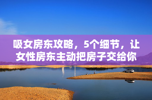 吸女房东攻略,5个细节,让女性房东主动把房子交给你,吸女房东攻略,5个细节,让她主动把房子交给你 吸女房东攻略,5个细节,让女性房东主动把房子交给你,吸女房东攻略,5个细节,让她主动把房子交给你