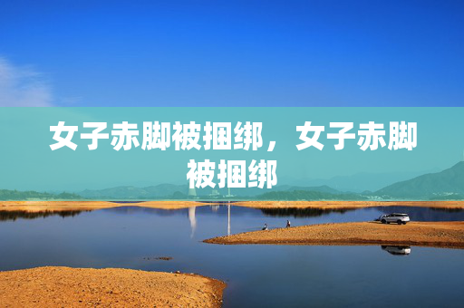 女子赤脚被捆绑,女子赤脚被捆绑 女子赤脚被捆绑,女子赤脚被捆绑