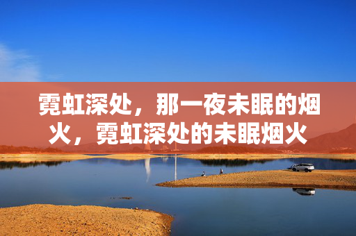 霓虹深处,那一夜未眠的烟火,霓虹深处的未眠烟火 霓虹深处,那一夜未眠的烟火,霓虹深处的未眠烟火