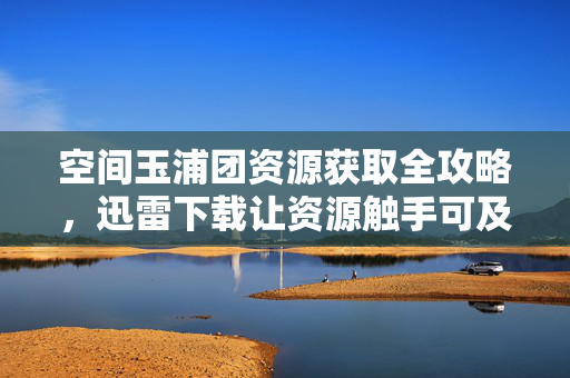 空间玉浦团资源获取全攻略,迅雷下载让资源触手可及,空间玉浦团资源获取全攻略,迅雷下载让资源触手可及 空间玉浦团资源获取全攻略,迅雷下载让资源触手可及,空间玉浦团资源获取全攻略,迅雷下载让资源触手可及