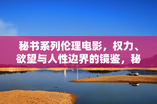秘书系列伦理电影，权力、欲望与人性边界的镜鉴，秘书系列，权力、欲望与人性边界的伦理镜鉴