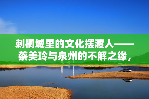 刺桐城里的文化摆渡人——蔡美玲与泉州的不解之缘,刺桐城文化摆渡人蔡美玲,与泉州的不解之缘 刺桐城里的文化摆渡人——蔡美玲与泉州的不解之缘,刺桐城文化摆渡人蔡美玲,与泉州的不解之缘