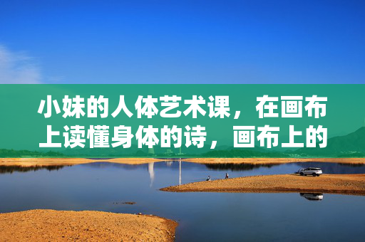 小妹的人体艺术课,在画布上读懂身体的诗,画布上的身体诗,小妹的人体艺术课 小妹的人体艺术课,在画布上读懂身体的诗,画布上的身体诗,小妹的人体艺术课