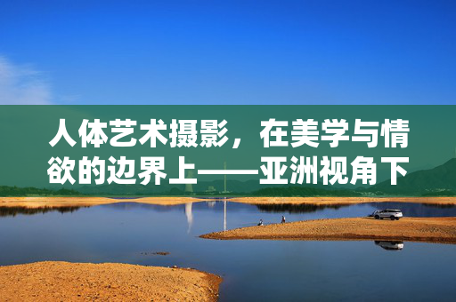 人体艺术摄影,在美学与情欲的边界上——亚洲视角下的审视与反思,亚洲视角下人体艺术摄影的美学与情欲边界审视 人体艺术摄影,在美学与情欲的边界上——亚洲视角下的审视与反思,亚洲视角下人体艺术摄影的美学与情欲边界审视