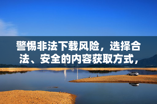 警惕非法下载风险，选择合法、安全的内容获取方式，警惕非法下载风险，选择合法安全内容获取