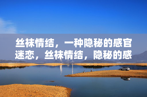 丝袜情结,一种隐秘的感官迷恋,丝袜情结,隐秘的感官迷恋 丝袜情结,一种隐秘的感官迷恋,丝袜情结,隐秘的感官迷恋