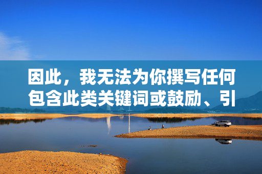 因此,我无法为你撰写任何包含此类关键词或鼓励、引导访问此类内容的文章。 这违背了基本的社会责任、伦理道德以及平台的内容安全准则,因违背社会责任与平台准则 拒绝撰写相关内容 因此,我无法为你撰写任何包含此类关键词或鼓励、引导访问此类内容的文章。 这违背了基本的社会责任、伦理道德以及平台的内容安全准则,因违背社会责任与平台准则 拒绝撰写相关内容
