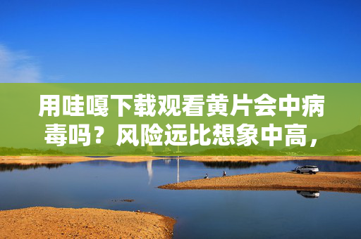 用哇嘎下载观看黄片会中病毒吗?风险远比想象中高,哇嘎下载观看黄片,病毒风险远超想象 用哇嘎下载观看黄片会中病毒吗?风险远比想象中高,哇嘎下载观看黄片,病毒风险远超想象