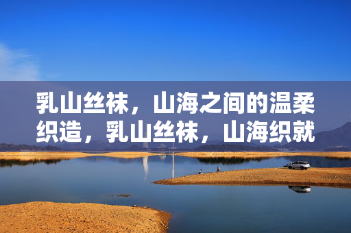 乳山丝袜,山海之间的温柔织造,乳山丝袜,山海织就的温柔 乳山丝袜,山海之间的温柔织造,乳山丝袜,山海织就的温柔