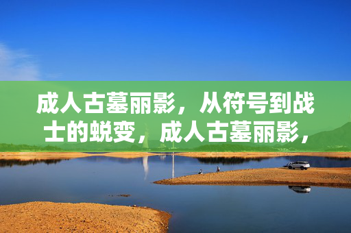 成人古墓丽影,从符号到战士的蜕变,成人古墓丽影,符号蜕变为战士 成人古墓丽影,从符号到战士的蜕变,成人古墓丽影,符号蜕变为战士