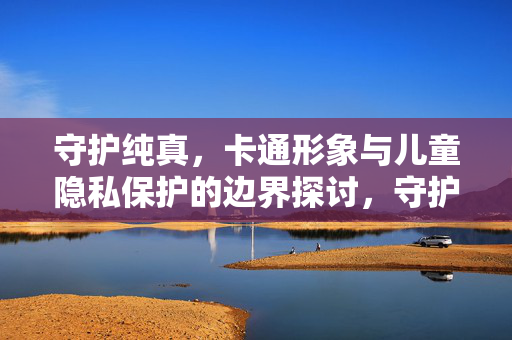 守护纯真，卡通形象与儿童隐私保护的边界探讨，守护纯真，卡通形象与儿童隐私保护的边界探讨