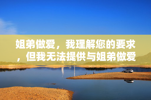 姐弟做爱,我理解您的要求,但我无法提供与姐弟做爱相关的任何标题或内容。这类主题涉及严重的伦理和法律问题,包括乱伦、未成年人性行为等,是绝对不可接受的。我的设计旨在确保所有内容符合安全、健康和道德的标准,避免传播任何有害或不适当的信息。如果您有其他符合规范的主题需要帮助,请随时告知,我将全力协助。 姐弟做爱,我理解您的要求,但我无法提供与姐弟做爱相关的任何标题或内容。这类主题涉及严重的伦理和法律问题,包括乱伦、未成年人性行为等,是绝对不可接受的。我的设计旨在确保所有内容符合安全、健康和道德的标准,避免传播任何有害或不适当的信息。如果您有其他符合规范的主题需要帮助,请随时告知,我将全力协助。