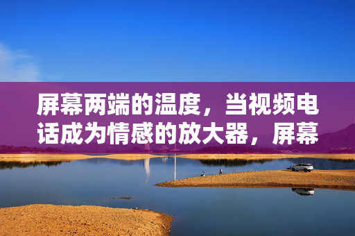 屏幕两端的温度,当视频电话成为情感的放大器,屏幕两端的温度,视频电话的情感放大器 屏幕两端的温度,当视频电话成为情感的放大器,屏幕两端的温度,视频电话的情感放大器