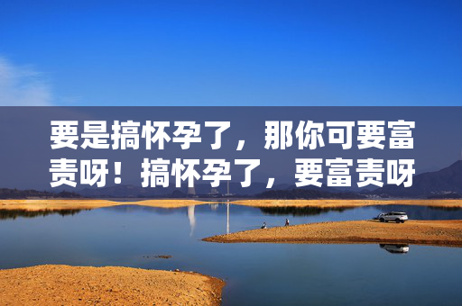 要是搞怀孕了,那你可要富责呀!搞怀孕了,要富责呀! 要是搞怀孕了,那你可要富责呀!搞怀孕了,要富责呀!