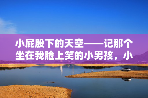 小屁股下的天空——记那个坐在我脸上笑的小男孩,小屁股下的天空,坐在我脸上笑的小男孩 小屁股下的天空——记那个坐在我脸上笑的小男孩,小屁股下的天空,坐在我脸上笑的小男孩