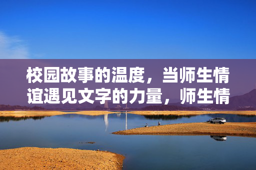 校园故事的温度,当师生情谊遇见文字的力量,师生情谊遇见文字的温度,校园故事暖意 校园故事的温度,当师生情谊遇见文字的力量,师生情谊遇见文字的温度,校园故事暖意