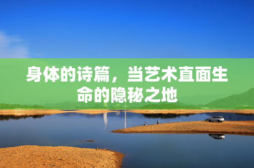 身体的诗篇,当艺术直面生命的隐秘之地 身体的诗篇,当艺术直面生命的隐秘之地