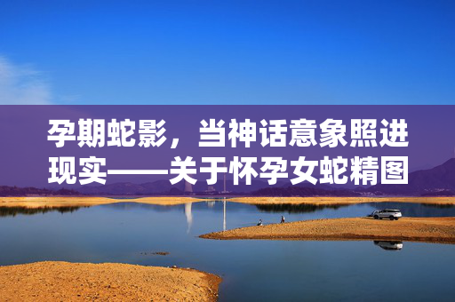 孕期蛇影,当神话意象照进现实——关于怀孕女蛇精图片的文化解读与人文思考,孕期蛇影,当神话意象照进现实的文化解读 孕期蛇影,当神话意象照进现实——关于怀孕女蛇精图片的文化解读与人文思考,孕期蛇影,当神话意象照进现实的文化解读
