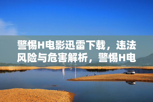 警惕H电影迅雷下载,违法风险与危害解析,警惕H电影迅雷下载,违法风险与危害解析 警惕H电影迅雷下载,违法风险与危害解析,警惕H电影迅雷下载,违法风险与危害解析