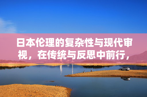 日本伦理的复杂性与现代审视,在传统与反思中前行,日本伦理的复杂性,传统与现代的反思与前行 日本伦理的复杂性与现代审视,在传统与反思中前行,日本伦理的复杂性,传统与现代的反思与前行