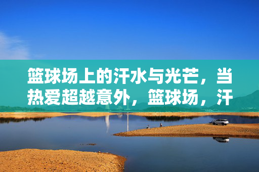 篮球场上的汗水与光芒,当热爱超越意外,篮球场,汗水为光,热爱破意外 篮球场上的汗水与光芒,当热爱超越意外,篮球场,汗水为光,热爱破意外