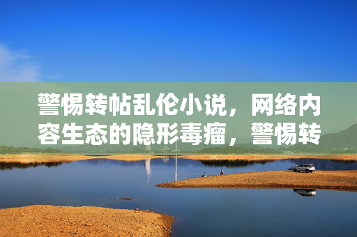 警惕转帖乱伦小说,网络内容生态的隐形毒瘤,警惕转帖乱伦小说,网络内容生态的隐形毒瘤 警惕转帖乱伦小说,网络内容生态的隐形毒瘤,警惕转帖乱伦小说,网络内容生态的隐形毒瘤