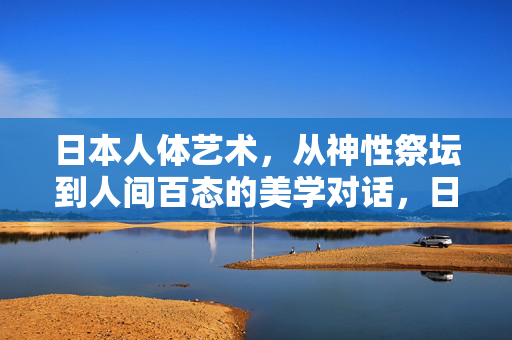 日本人体艺术，从神性祭坛到人间百态的美学对话，日本人体艺术，神性祭坛与人间百态的美学对话