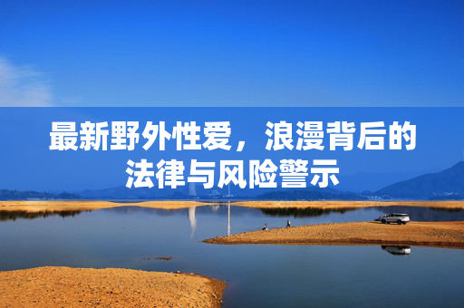 最新野外性爱,浪漫背后的法律与风险警示 最新野外性爱,浪漫背后的法律与风险警示
