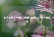 和平精英不开镜近战刚枪制胜秘诀，教你打得准