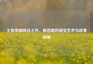王者荣耀峡谷之外，被忽略的视觉艺术与故事探秘