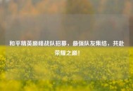 和平精英巅峰战队招募，最强队友集结，共赴荣耀之巅！