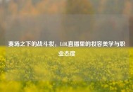 赛场之下的战斗妆，LOL直播里的妆容美学与职业态度