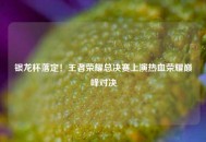 银龙杯落定！王者荣耀总决赛上演热血荣耀巅峰对决
